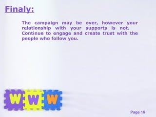 Finaly: The campaign may be over, however your relationship with your supports is not.  Continue to engage and create trust with the people who follow you. 