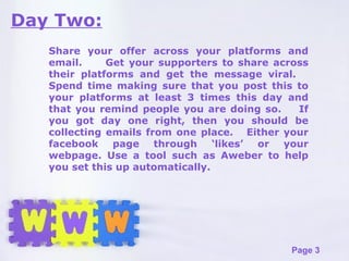 Day Two: Share your offer across your platforms and email.  Get your supporters to share across their platforms and get the message viral.  Spend time making sure that you post this to your platforms at least 3 times this day and that you remind people you are doing so.  If you got day one right, then you should be collecting emails from one place.  Either your facebook page through ‘likes’ or your webpage. Use a tool such as Aweber to help you set this up automatically. 