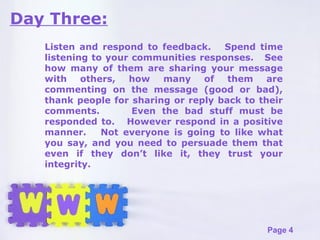 Day Three: Listen and respond to feedback.  Spend time listening to your communities responses.  See how many of them are sharing your message with others, how many of them are commenting on the message (good or bad), thank people for sharing or reply back to their comments.  Even the bad stuff must be responded to.  However respond in a positive manner.  Not everyone is going to like what you say, and you need to persuade them that even if they don’t like it, they trust your integrity. 
