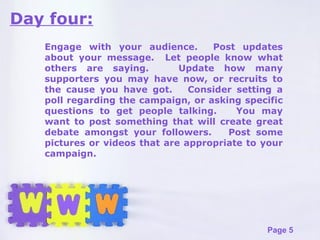Day four: Engage with your audience.  Post updates about your message.  Let people know what others are saying.  Update how many supporters you may have now, or recruits to the cause you have got.  Consider setting a poll regarding the campaign, or asking specific questions to get people talking.  You may want to post something that will create great debate amongst your followers.  Post some pictures or videos that are appropriate to your campaign.  