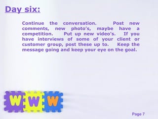 Day six: Continue the conversation.  Post new comments, new photo’s, maybe have a competition.  Put up new video’s.  If you have interviews of some of your client or customer group, post these up to.  Keep the message going and keep your eye on the goal. 