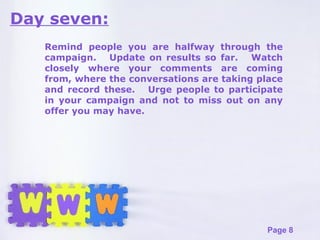Day seven: Remind people you are halfway through the campaign.  Update on results so far.  Watch closely where your comments are coming from, where the conversations are taking place and record these.  Urge people to participate in your campaign and not to miss out on any offer you may have. 