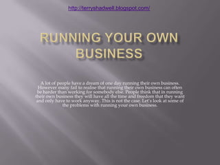 Running your own Business A lot of people have a dream of one day running their own business. However many fail to realise that running their own business can often be harder than working for somebody else. People think that in running their own business they will have all the time and freedom that they want and only have to work anyway. This is not the case. Let’s look at some of the problems with running your own business. 