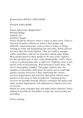 Runnin head: POLICE AND CRIME
1
POLICE AND CRIME
2
Police And Crime: Rough Draft
William Hodge
English 122
Jennifer Chagala
Police should be effective when it comes to their work. There is
the need for police officers to achieve their proper and
officially sanctioned goals, such as when it comes to things
relating to crime and maintaining law and order. Police officers
are more than the crime fighters. They are conflict manager
traffic controllers, and service providers among other things.
Most people perceive these people to be only crime fighters,
but this partially part of their work (Niederhoffer, 1967). There
is more to policing than only to fight evil. Fighting crime is just
partial work of real policing. Real policing is much more. The
role is inescapably complex. This paper explains how the
members of the public shall enjoy the police service and high
quality security provision if they understand the various
services, departments and activities that police officers must
practice in the areas of their jurisdiction. Enjoying police
services are possible through effective strategies the police and
other security departments will implement to improve the level
of security.
Below are some strategies that will make police effective; hence
making it possible for the public to enjoy the services they are
providing:
Police training
 
