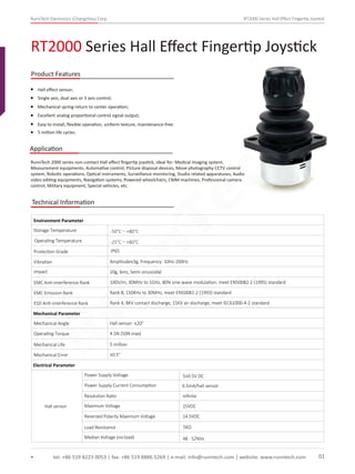 RunnTech Electronics (Changzhou) Corp. RT2000 Series Hall Eﬀect Fingertip Joystick
Hall eﬀect sensor;
RunnTech 2000 series non-contact Hall eﬀect ﬁngertip joystick, ideal for: Medical imaging system,
Measurement equipments, Automative control, Picture disposal devices, Move photography CCTV control
system, Robotic operations, Optical instruments, Surveillance monitoring, Studio related apparatuses, Audio
video editing equipments, Navigation systems, Powered wheelchairs, CMM machines, Professional camera
control, Military equipment, Special vehicles, etc.
Single axis, dual axis or 3 axis control;
Mechanical spring-return to center operation;
Excellent analog proportional control signal output;
Easy to install, ﬂexible operation, uniform texture, maintenance-free;
RT2000 Series Hall Eﬀect Fingertip Joystick
tel: +86 519 8223 0053 | fax: +86 519 8886 5269 | e-mail: info@runntech.com | website: www.runntech.com 01
Product Features
Application
5 million life cycles.
Technical Information
Storage Temperature
Environment Parameter
Operating Temperature
Protection Grade
Vibration Amplitude±3g, Frequency: 10Hz-200Hz
Impact 20g, 6ms, Semi-sinusoidal
EMC Anti-interference Rank 100V/m, 30MHz to 1GHz, 80% sine-wave modulation, meet EN50082-2 (1995) standard
EMC Emission Rank Rank B, 150KHz to 30MHz, meet EN50081-2 (1993) standard
ESD Anti-interference Rank Rank 4, 8KV contact discharge, 15KV air discharge, meet IEC61000-4-2 standard
Mechanical Parameter
Mechanical Angle
Operating Torque
Mechanical Life
Mechanical Error
Hall sensor: ±20°
4.5N (50N max)
5 million
±0.5°
Electrical Parameter
Hall sensor
Power Supply Voltage
Power Supply Current Consumption 6.5mA/hall sensor
5±0.5V DC
IP65
-50°C～+80°C
-25°C～+80°C
Resolution Ratio inﬁnite
Maximum Voltage 15VDC
Reversed Polarity Maximum Voltage 14.5VDC
Load Resistance 5KΩ
Median Voltage (no-load) 48 - 52%Vs
RunnTech
 