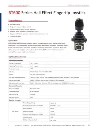 RunnTech Electronics (Changzhou) Corp. RT600 Series Hall Eﬀect Fingertip Joystick
RT600 Series Hall Eﬀect Fingertip Joystick
tel: +86 519 8223 0053 | fax: +86 519 8886 5269 | e-mail: info@runntech.com | website: www.runntech.com 15
Product Features
Application
Hall eﬀect sensor;
Single axis, dual axis or 3 axis control;
Mechanical spring-return to center operation;
Excellent analog proportional control signal output;
Easy to install, ﬂexible operation, uniform texture, maintenance-free;
5 million life cycles.
RunnTech 600 series non-contact Hall eﬀect ﬁngertip joystick is ideal for: Picture disposal devices, Move
photography CCTV control system, Medical imaging system, Measurement equipments, Automotive control,
Robotic operations, Optical instruments, Surveillance monitoring, Studio related apparatuses, Audio video
editing equipments, Navigation systems, Powered wheelchairs, CMM machines, Professional camera
control, Military equipment, Special vehicles, etc.
Technical Information
Storage Temperature
Environment Parameter
Operating Temperature
Protection Grade
Vibration Amplitude±3g, Frequency: 10Hz-200Hz
Impact 20g, 6ms, Semi-sinusoidal
EMC Anti-interference Rank 100V/m, 30MHz to 1GHz, 80% sine-wave modulation, meet EN50082-2 (1995) standard
EMC Emission Rank Rank B, 150KHz to 30MHz, meet EN50081-2 (1993) standard
ESD Anti-interference Rank Rank 4, 8KV contact discharge, 15KV air discharge, meet IEC61000-4-2 standard
Mechanical Parameter
Mechanical Angle
Operating Torque
Mechanical Life
Mechanical Error
Hall sensor: ±20°
4.5N (50N max)
5 million
±0.5°
Electrical Parameter
Hall sensor
Power Supply Voltage
Power Supply Current Consumption 6.5mA/hall sensor
5±0.5V DC
IP65
-50°C～+80°C
-25°C～+80°C
Resolution Ratio inﬁnite
Maximum Voltage 15VDC
Reversed Polarity Maximum Voltage 14.5VDC
Load Resistance 5KΩ
Median Voltage (no-load) 48 - 52%Vs
RunnTech
 