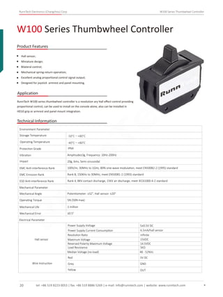 RunnTech Electronics (Changzhou) Corp. W100 Series Thumbwheel Controller
W100 Series Thumbwheel Controller
Product Features
Application
Hall sensor;
Miniature design;
Bilateral control;
Mechanical spring-return operation;
Excellent analog proportional control signal output;
Designed for joystick armrest and panel mounting.
RunnTech W100 series thumbwheel controller is a revolution ary Hall eﬀect control providing
proportional control, can be used to install on the console alone, also can be installed in
HD10 grip or armrest and panel mount integration.
Technical Information
Storage Temperature
Environment Parameter
Operating Temperature
Protection Grade
Vibration Amplitude±3g, Frequency: 10Hz-200Hz
Impact 20g, 6ms, Semi-sinusoidal
EMC Anti-interference Rank 100V/m, 30MHz to 1GHz, 80% sine-wave modulation, meet EN50082-2 (1995) standard
EMC Emission Rank Rank B, 150KHz to 30MHz, meet EN50081-2 (1993) standard
ESD Anti-interference Rank Rank 4, 8KV contact discharge, 15KV air discharge, meet IEC61000-4-2 standard
Mechanical Parameter
Mechanical Angle
Operating Torque
Mechanical Life
Mechanical Error
Potentiometer: ±32°, Hall sensor: ±20°
5N (50N max)
1 million
±0.5°
Electrical Parameter
Power Supply Voltage
Power Supply Current Consumption 6.5mA/hall sensor
5±0.5V DC
IP64
-50°C～+80°C
-40°C～+80°C
Resolution Ratio
Maximum Voltage
Reversed Polarity Maximum Voltage
Load Resistance
Median Voltage (no-load)
Red
Grey
Yellow
inﬁnite
15VDC
14.5VDC
5KΩ
48 - 52%Vs
5V DC
GND
OUT
Hall sensor
Wire Instruction
tel: +86 519 8223 0053 | fax: +86 519 8886 5269 | e-mail: info@runntech.com | website: www.runntech.com20
RunnTech
 