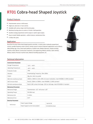 RunnTech Electronics (Changzhou) Corp. RT01 Series Cobra-head Shaped Joystick Controller
RT01 Cobra-head Shaped Joystick
Product Features
Application
Potentiometer sensor or Hall sensor;
Single axis, dual axis or 3 axis control;
Available with various shape multi-function grips;
Mechanical spring-return to center or Friction -hold operation;
Excellent analog proportional control output or switch signal output;
Easy to install, ﬂexible operation , uniform texture, maintenance-free;
5 million life cycles.
RunnTech 01 series Cobra-head shaped joystick controller, is mainly used in hydraulic proportional
control, variable frequency motor control, remote control or electro-hydraulic applications such as Rotary
table (drilling rig), Crane, Aerial work platforms, Forklift trucks, Mobile hydraulics, Shield tunneling
machine, Hoist, Marine, Construction machinery, Civil engineering, Military vehicles, Cabin vehicles,
Military robotics Precision machine tools, Material handling equipment, etc.
Technical Information
Storage Temperature
Environment Parameter
Operating Temperature
Protection Grade
Vibration Amplitude±3g, Frequency: 10Hz-200Hz
Impact 20g, 6ms, Semi-sinusoidal
EMC Anti-interference Rank 100V/m, 30MHz to 1GHz, 80% sine-wave modulation, meet EN50082-2 (1995) standard
EMC Emission Rank Rank B, 150KHz to 30MHz, meet EN50081-2 (1993) standard
ESD Anti-interference Rank Rank 4, 8KV contact discharge, 15KV air discharge, meet IEC61000-4-2 standard
Mechanical Parameter
Mechanical Angle
Operating Torque
Mechanical Life
Mechanical Error
Potentiometer: ±32°, Hall sensor: ±20°
5N (50N max)
5 million
±0.5°
Electrical Parameter
Hall sensor
Power Supply Voltage
Power Supply Current Consumption 6.5mA/hall sensor
5±0.5V DC
IP64
-50°C～+80°C
-40°C～+80°C
tel: +86 519 8223 0053 | fax: +86 519 8886 5269 | e-mail: info@runntech.com | website: www.runntech.com22
RunnTech
 