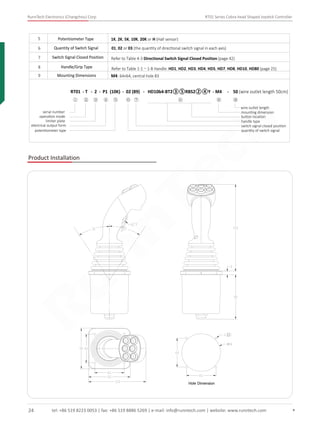 RunnTech Electronics (Changzhou) Corp. RT01 Series Cobra-head Shaped Joystick Controller
5 Potentiometer Type 1K, 2K, 5K, 10K, 20K or H (Hall sensor)
6
7
Quantity of Switch Signal
8 Handle/Grip Type
9 Mounting Dimensions M4: 64×64, central hole 83
Switch Signal Closed Position
01, 02 or 03 (the quantity of directional switch signal in each axis)
Refer to Table 4-3 Directional Switch Signal Closed Position (page 42)
Refer to Table 1-1～1-8 Handle: HD1, HD2, HD3, HD4, HD5, HD7, HD8, HD10, HD80 (page 25)
Product Installation
RT01 - T - 2 - P1 (10K) - 02 (89) - HD10b4-BT2③⑤RBS2②④Y - M4 - 50 (wire outlet length 50cm)
wire outlet length
① ② ③ ④ ⑤ ⑥ ⑦ ⑧ ⑨ ⑩
serial number
operation mode
limiter plate
electrical output form
potentiometer type
handle type
switch signal closed position
quantity of switch signal
mounting dimension
button location
Hole Dimension
tel: +86 519 8223 0053 | fax: +86 519 8886 5269 | e-mail: info@runntech.com | website: www.runntech.com24
RunnTech
 