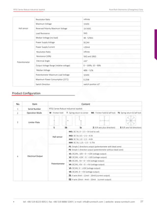 RT02 Series Robust Industrial Joystick RunnTech Electronics (Changzhou) Corp.
Resolution Ratio inﬁnite
Maximum Voltage 15VDC
Reversed Polarity Maximum Voltage 14.5VDC
Load Resistance 5KΩ
Median Voltage (no-load) 48 - 52%Vs
Hall sensor
Potentiometer
Power Supply Voltage DC24V
Power Supply Current <20mA
Resolution Ratio inﬁnite
Resistance (10%) 5KΩ and 10KΩ
Electrical Angle ±32°
Output Voltage Range (relative voltage) 0～100%; 10～90%
Median Voltage 48%～52%
Potentiometer Maximum Load Voltage 32VDC
Maximum Power Consumption (25°C) 0.25W
Switch Direction switch position ±3°
Product Conﬁguration
RT02 Series Robust Industrial Joystick
M - Friction hold T - Spring return to center MS - Friction hold & Self-lock TS- Spring return & Self-lock
1
2
Serial Number
Limiter Plate3
4 Electrical Output
No. Item Content
Hall sensor
Potentiometer
HV1: DC 5V, 0～2.5～5V (rail to rail)
HV2: DC 5V, 0.5～2.5～4.5V
HV3: DC 5V, 1.0～2.5～4.0V
HV4: DC 5V, 1.25～2.5～3.75V
P1: Simple 2 directions output (potentiometer with dead zone)
P2: Simple 1 direction output (potentiometer without dead zone)
V1: DC24V, -10V～0～+10V (voltage output)
V2: DC24V, +10V～0～+10V (voltage output)
V3: DC24V, -5V～0～+5V (voltage output)
V4: DC24V, +5V～0～+5V (voltage output)
V5: DC24V, 0～+10V (voltage output)
V6: DC24V, 0～+5V (voltage output)
I1: 4 wire 4mA～12mA～20mA (current output)
I2: 4 wire 20mA～4mA～20mA (current output)
1 1b 1c 2 (Y/X axis plus direction) 3 (Y/X axis full direction)
tel: +86 519 8223 0053 | fax: +86 519 8886 5269 | e-mail: info@runntech.com | website: www.runntech.com 27
Operation Mode
RunnTech
 