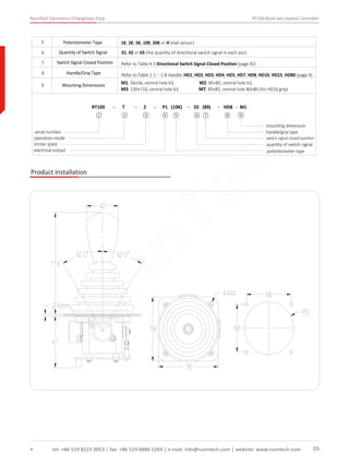 RunnTech Electronics (Changzhou) Corp. RT100 Multi-axis Joystick Controller
tel: +86 519 8223 0053 | fax: +86 519 8886 5269 | e-mail: info@runntech.com | website: www.runntech.com 03
5 Potentiometer Type 1K, 2K, 5K, 10K, 20K or H (Hall sensor)
6
7
Quantity of Switch Signal
8 Handle/Grip Type
9 Mounting Dimensions M1: 56×56, central hole 63, M2: 85×85, central hole 63,
M3: 130×110, central hole 63, M7: 85×85, central hole 80×80 (for HD10 grip)
RT100 - T - 2 - P1 (10K) - 02 (89) - HD8 - M1
serial number
operation mode
limiter plate
electrical output
mounting dimension
handle/grip type
switch signal closed position
quantity of switch signal
potentiometer type
① ② ③ ④ ⑤ ⑥ ⑦ ⑧ ⑨
Switch Signal Closed Position
01, 02 or 03 (the quantity of directional switch signal in each axis)
Refer to Table 4-3 Directional Switch Signal Closed Position (page 42)
Refer to Table 1-1～1-8 Handle: HD1, HD2, HD3, HD4, HD5, HD7, HD8, HD10, HD15, HD80 (page 4)
Product Installation
RunnTech
 