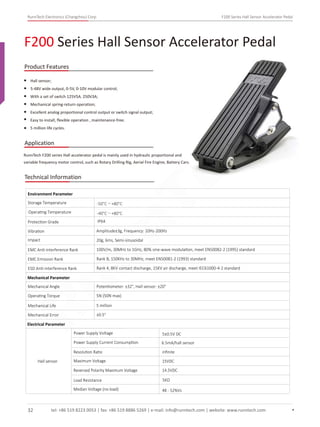 RunnTech Electronics (Changzhou) Corp. F200 Series Hall Sensor Accelerator Pedal
F200 Series Hall Sensor Accelerator Pedal
Product Features
Application
Hall sensor;
5-48V wide output, 0-5V, 0-10V modular control;
With a set of switch 125V5A, 250V3A;
Mechanical spring-return operation;
Excellent analog proportional control output or switch signal output;
Easy to install, ﬂexible operation , maintenance-free;
5 million life cycles.
RunnTech F200 series Hall accelerator pedal is mainly used in hydraulic proportional and
variable frequency motor control, such as Rotary Drilling Rig, Aerial Fire Engine, Battery Cars.
Technical Information
Storage Temperature
Environment Parameter
Operating Temperature
Protection Grade
Vibration Amplitude±3g, Frequency: 10Hz-200Hz
Impact 20g, 6ms, Semi-sinusoidal
EMC Anti-interference Rank 100V/m, 30MHz to 1GHz, 80% sine-wave modulation, meet EN50082-2 (1995) standard
EMC Emission Rank Rank B, 150KHz to 30MHz, meet EN50081-2 (1993) standard
ESD Anti-interference Rank Rank 4, 8KV contact discharge, 15KV air discharge, meet IEC61000-4-2 standard
Mechanical Parameter
Mechanical Angle
Operating Torque
Mechanical Life
Mechanical Error
Potentiometer: ±32°, Hall sensor: ±20°
5N (50N max)
5 million
±0.5°
Electrical Parameter
Hall sensor
Power Supply Voltage
Power Supply Current Consumption 6.5mA/hall sensor
5±0.5V DC
IP64
-50°C～+80°C
-40°C～+80°C
Resolution Ratio inﬁnite
Maximum Voltage 15VDC
Reversed Polarity Maximum Voltage 14.5VDC
Load Resistance 5KΩ
Median Voltage (no-load) 48 - 52%Vs
tel: +86 519 8223 0053 | fax: +86 519 8886 5269 | e-mail: info@runntech.com | website: www.runntech.com32
RunnTech
 