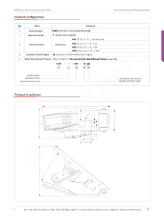 F200 Series Hall Sensor Accelerator Pedal RunnTech Electronics (Changzhou) Corp.
Product Conﬁguration
F200 series Hall sensor accelerator pedal
T - spring return to center
1
2
Serial Number
Operation Mode
3
4
Electrical Output
No. Item Content
Hall sensor
HV1: DC 5V, 0～2.5～5V (rail to rail)
HV2: DC 5V, 0.5～2.5～4.5V
HV3: DC 5V, 1.0～2.5～4.0V
HV4: DC 5V, 1.25～2.5～3.75V
01 (only one set of directional switch signal)
Refer to Table 4-3 Directional Switch Signal Closed Position (page 42)
Quantity of Switch Signal
Switch Signal Closed Position5
F200 - T - HV1 - 01 (1)
serial number
operation mode
electrical output form
switch signal closed position
quantity of switch signal
① ② ③ ④ ⑤
Product Installation
tel: +86 519 8223 0053 | fax: +86 519 8886 5269 | e-mail: info@runntech.com | website: www.runntech.com 33
RunnTech
 