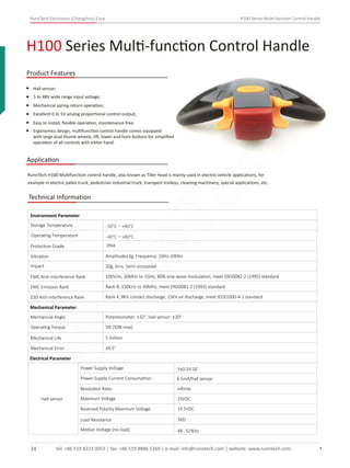 RunnTech Electronics (Changzhou) Corp. H100 Series Multi-function Control Handle
Hall sensor;
5 to 48V wide range input voltage;
Mechanical spring-return operation;
Excellent 0 to 5V analog proportional control output;
Easy to install, ﬂexible operation, maintenance-free;
H100 Series Multi-function Control Handle
Product Features
Ergonomics design, multifunction control handle comes equipped
with large dual thumb wheels, lift, lower and horn buttons for simpliﬁed
operation of all controls with either hand.
Application
RunnTech H100 Multifunction control handle, also known as Tiller head is mainly used in electric-vehicle applications, for
example in electric pallet truck, pedestrian industrial truck, transport trolleys, cleaning machinery, special applications, etc.
Technical Information
Storage Temperature
Environment Parameter
Operating Temperature
Protection Grade
Vibration Amplitude±3g, Frequency: 10Hz-200Hz
Impact 20g, 6ms, Semi-sinusoidal
EMC Anti-interference Rank 100V/m, 30MHz to 1GHz, 80% sine-wave modulation, meet EN50082-2 (1995) standard
EMC Emission Rank Rank B, 150KHz to 30MHz, meet EN50081-2 (1993) standard
ESD Anti-interference Rank Rank 4, 8KV contact discharge, 15KV air discharge, meet IEC61000-4-2 standard
Mechanical Parameter
Mechanical Angle
Operating Torque
Mechanical Life
Mechanical Error
Potentiometer: ±32°, Hall sensor: ±20°
5N (50N max)
5 million
±0.5°
Electrical Parameter
Hall sensor
Power Supply Voltage
Power Supply Current Consumption 6.5mA/hall sensor
5±0.5V DC
IP64
-50°C～+80°C
-40°C～+80°C
Resolution Ratio inﬁnite
Maximum Voltage 15VDC
Reversed Polarity Maximum Voltage 14.5VDC
Load Resistance 5KΩ
Median Voltage (no-load) 48 - 52%Vs
tel: +86 519 8223 0053 | fax: +86 519 8886 5269 | e-mail: info@runntech.com | website: www.runntech.com34
RunnTech
 