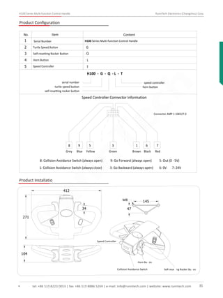 H100 Series Multi-function Control Handle RunnTech Electronics (Changzhou) Corp.
Product Conﬁguration
H100 Series Multi-function Control Handle1
2
H100 - G - Q - L - T
GTurtle Speed Button
5 TSpeed Controller
4 LHorn Button
3 QSelf-resetting Rocker Button
No. Item Content
Serial Number
serial number
turtle speed button
self-resetting rocker button
horn button
speed controller
Speed Controller Connector Information
Connector AMP 1-106527-0
Grey Blue Yellow Green Brown Black Red
8 9 5 3 1 6 7
8: Collision Avoidance Switch (always open) 9: Go Forward (always open) 5: Out (0 - 5V)
1: Collision Avoidance Switch (always close) 3: Go Backward (always open) 6: 0V 7: 24V
Product Installatio
34
412
271
104
145M8
47
Speed Controller
Collision Avoidance Switch
Horn Bu on
Self-rese ng Rocker Bu on
tel: +86 519 8223 0053 | fax: +86 519 8886 5269 | e-mail: info@runntech.com | website: www.runntech.com 35
RunnTech
 
