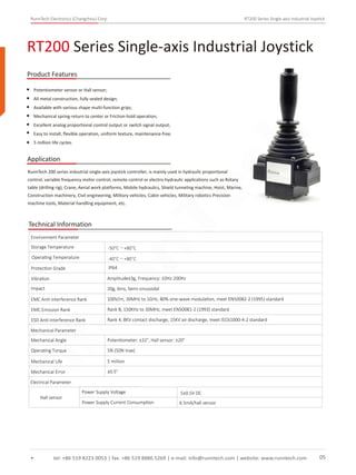 RunnTech Electronics (Changzhou) Corp. RT200 Series Single-axis Industrial Joystick
tel: +86 519 8223 0053 | fax: +86 519 8886 5269 | e-mail: info@runntech.com | website: www.runntech.com 05
RT200 Series Single-axis Industrial Joystick
Product Features
Application
Potentiometer sensor or Hall sensor;
All metal construction, fully sealed design;
Available with various shape multi-function grips;
Mechanical spring-return to center or Friction-hold operation;
Excellent analog proportional control output or switch signal output;
Easy to install, ﬂexible operation, uniform texture, maintenance-free;
5 million life cycles.
RunnTech 200 series industrial single-axis joystick controller, is mainly used in hydraulic proportional
control, variable frequency motor control, remote control or electro-hydraulic applications such as Rotary
table (drilling rig), Crane, Aerial work platforms, Mobile hydraulics, Shield tunneling machine, Hoist, Marine,
Construction machinery, Civil engineering, Military vehicles, Cabin vehicles, Military robotics Precision
machine tools, Material handling equipment, etc.
Technical Information
Storage Temperature
Environment Parameter
Operating Temperature
Protection Grade
Vibration Amplitude±3g, Frequency: 10Hz-200Hz
Impact 20g, 6ms, Semi-sinusoidal
EMC Anti-interference Rank 100V/m, 30MHz to 1GHz, 80% sine-wave modulation, meet EN50082-2 (1995) standard
EMC Emission Rank Rank B, 150KHz to 30MHz, meet EN50081-2 (1993) standard
ESD Anti-interference Rank Rank 4, 8KV contact discharge, 15KV air discharge, meet IEC61000-4-2 standard
Mechanical Parameter
Mechanical Angle
Operating Torque
Mechanical Life
Mechanical Error
Potentiometer: ±32°, Hall sensor: ±20°
5N (50N max)
5 million
±0.5°
Electrical Parameter
Hall sensor
Power Supply Voltage
Power Supply Current Consumption 6.5mA/hall sensor
5±0.5V DC
IP64
-50°C～+80°C
-40°C～+80°C
RunnTech
 