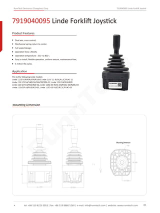 RunnTech Electronics (Changzhou) Corp. 7919040095 Linde Forklift Joystick
Dual axis, cross control;
Mechanical spring-return to center;
Full sealed design;
Operation force: 2N±1N;
Operation temperature: -35C° to 80C°;
7919040095 Linde Forklift Joystick
tel: +86 519 8223 0053 | fax: +86 519 8886 5269 | e-mail: info@runntech.com | website: www.runntech.com 01
Product Features
Application
Easy to install, ﬂexible operation, uniform texture, maintenance-free;
5 million life cycles.
Mounting Dimension
Fits to the following Linde models:
Linde 1123 R14SP/R16SP/R18SP, Linde 115C-11 R10C/R12C/R14C-11
Linde 115-12 R14/14G/16/16G/20/20G-12, Linde 115 R14/R16/R20
Linde 115-02 R14/R16/R20-02, Linde 115G-03 R14G-03/R16G-03/R20G-03
Linde 115-03 R14/R16/R20-03, Linde 115C-03 R10C/R12C/R14C-03
RunnTech
 