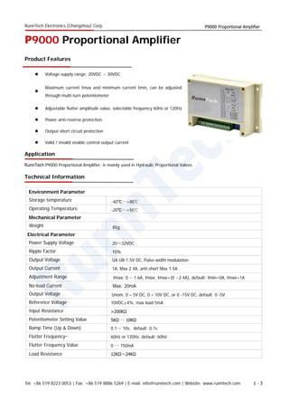 RunnTech Electronics (Changzhou) Corp. P9000 Proportional Amplifier
P9000 Proportional Amplifier
Product Features
 Voltage supply range: 20VDC ~ 30VDC

Maximum current Imax and minimum current Imin, can be adjusted
through multi-turn potentiometer
 Adjustable flutter amplitude value, selectable frequency 60Hz or 120Hz
 Power anti-reverse protection
 Output short circuit protection
 Valid / invalid enable control output current
Application
RunnTech P9000 Proportional Amplifier, is mainly used in Hydraulic Proportional Valves.
Technical Information
Storage temperature
Environment Parameter
Operating Temperature
Weight
Mechanical Parameter
Electrical Parameter
Power Supply Voltage
Ripple Factor
Output Voltage UA UB-1.5V DC, Pulse-width modulation
10%
20～32VDC
Output Current 1A, Max 2.4A, anti-short Max 1.5A
Adjustment Range
No-load Current Max: 20mA
Output Voltage
Reference Voltage 10VDC±4%, max load 5mA
Input Resistance >200KΩ
Potentiometer Setting Value 5KΩ ～ 10KΩ
Ramp Time (Up & Down) 0.1～ 10s, default: 0.1s
Flutter Frequency 60Hz or 120Hz, default: 60Hz
Flutter Frequency Value 0 ～ 750mA
Load Resistance 12KΩ～24KΩ
-40℃～+80℃
-20℃～+50℃
85g
Imax: 0 ~ 1.6A, Imax: Imax+(0 ~2.4A), default: Imin=0A, Imax=1A
Unom, 0 – 5V DC, 0 – 10V DC, or 0 -15V DC, default: 0 -5V
Tel: +86 519 8223 0053 | Fax: +86 519 8886 5269 | E-mail: info@runntech.com | Website: www.runntech.com 1 - 3
 