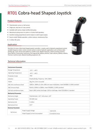 RunnTech Electronics (Changzhou) Corp. RT01 Series Cobra-head Shaped Joystick Controller
Potentiometer sensor or Hall sensor;
RunnTech 01 series Cobra-head shaped joystick controller, is mainly used in hydraulic proportional control,
variable frequency motor control, remote control or electro-hydraulic applications such as Rotary table
(drilling rig), Crane, Aerial work platforms, Forklift trucks, Mobile hydraulics, Shield tunneling machine,
Hoist, Marine, Construction machinery, Civil engineering, Military vehicles, Cabin vehicles, Military robotics,
Precision machine tools, Material handling equipment, etc.
Single axis, dual axis or 3 axis control;
Available with various shape mulitfunction grips;
Mechanical spring-return to center or Friction-hold operation;
Excellent analog proportional control output or switch signal output;
RT01 Cobra-head Shaped Joystick
tel: +86 519 8223 0053 | fax: +86 519 8886 5269 | e-mail: info@runntech.com | website: www.runntech.com 01
Product Features
Application
Easy to install, ﬂexible operation, uniform texture, maintenance-free;
5 million life cycles.
Technical Information
Storage Temperature
Environment Parameter
Operating Temperature
Protection Grade
Vibration Amplitude±3g, Frequency: 10Hz-200Hz
Impact 20g, 6ms, Semi-sinusoidal
EMC Anti-interference Rank 100V/m, 30MHz to 1GHz, 80% sine-wave modulation, meet EN50082-2 (1995) standard
EMC Emission Rank Rank B, 150KHz to 30MHz, meet EN50081-2 (1993) standard
ESD Anti-interference Rank Rank 4, 8KV contact discharge, 15KV air discharge, meet IEC61000-4-2 standard
Mechanical Parameter
Mechanical Angle
Operating Torque
Mechanical Life
Mechanical Error
Potentiometer: ±32°, Hall sensor: ±20°
5N (50N max)
5 million
±0.5°
Electrical Parameter
Hall sensor
Power Supply Voltage
Power Supply Current Consumption 6.5mA/hall sensor
5±0.5V DC
IP64
-50°C～+80°C
-40°C～+80°C
 