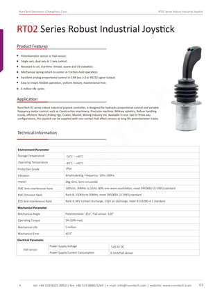 RunnTech Electronics (Changzhou) Corp. RT02 Series Robust Industrial Joystick
Potentiometer sensor or Hall sensor;
Single axis, dual axis or 3 axis control;
Mechanical spring-return to center or Friction-hold operation;
Excellent analog proportional control or CAN bus 2.0 or RS232 signal output;
RT02 Series Robust Industrial Joystick
tel: +86 519 8223 0053 | fax: +86 519 8886 5269 | e-mail: info@runntech.com | website: www.runntech.com 01
Product Features
Application
Easy to install, ﬂexible operation, uniform texture, maintenance-free;
5 million life cycles.
RunnTech 02 series robust industrial joystick controller, is designed for hydraulic proportional control and variable
frequency motor control, such as Construction machinery, Precision machine, Military robotics, Refuse handling
trucks, oﬀshore, Rotary drilling rigs, Cranes, Marine, Mining industry etc. Available in one, two or three axis
conﬁgurations, this joystick can be supplied with non-contact Hall eﬀect sensors or long life potentiometer tracks.
Technical Information
Storage Temperature
Environment Parameter
Operating Temperature
Protection Grade
Vibration Amplitude±3g, Frequency: 10Hz-200Hz
Impact 20g, 6ms, Semi-sinusoidal
EMC Anti-interference Rank 100V/m, 30MHz to 1GHz, 80% sine-wave modulation, meet EN50082-2 (1995) standard
EMC Emission Rank Rank B, 150KHz to 30MHz, meet EN50081-2 (1993) standard
ESD Anti-interference Rank Rank 4, 8KV contact discharge, 15KV air discharge, meet IEC61000-4-2 standard
Mechanical Parameter
Mechanical Angle
Operating Torque
Mechanical Life
Mechanical Error
Potentiometer: ±32°, Hall sensor: ±20°
5N (50N max)
5 million
±0.5°
Electrical Parameter
Hall sensor
Power Supply Voltage
Power Supply Current Consumption 6.5mA/hall sensor
5±0.5V DC
IP64
-50°C～+80°C
-40°C～+80°C
Resistant to oil, maritime climate, ozone and UV radiation;
RunnTech
 