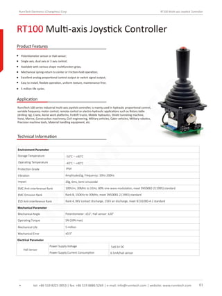 RunnTech Electronics (Changzhou) Corp. RT100 Multi-axis Joystick Controller
Potentiometer sensor or Hall sensor;
RunnTech 100 series industrial multi-axis joystick controller, is mainly used in hydraulic proportional control,
variable frequency motor control, remote control or electro-hydraulic applications such as Rotary table
(drilling rig), Crane, Aerial work platforms, Forklift trucks, Mobile hydraulics, Shield tunneling machine,
Hoist, Marine, Construction machinery, Civil engineering, Military vehicles, Cabin vehicles, Military robotics,
Precision machine tools, Material handling equipment, etc.
Single axis, dual axis or 3 axis control;
Available with various shape mulitfunction grips;
Mechanical spring-return to center or Friction-hold operation;
Excellent analog proportional control output or switch signal output;
RT100 Multi-axis Joystick Controller
tel: +86 519 8223 0053 | fax: +86 519 8886 5269 | e-mail: info@runntech.com | website: www.runntech.com 01
Product Features
Application
Easy to install, ﬂexible operation, uniform texture, maintenance-free;
5 million life cycles.
Technical Information
Storage Temperature
Environment Parameter
Operating Temperature
Protection Grade
Vibration Amplitude±3g, Frequency: 10Hz-200Hz
Impact 20g, 6ms, Semi-sinusoidal
EMC Anti-interference Rank 100V/m, 30MHz to 1GHz, 80% sine-wave modulation, meet EN50082-2 (1995) standard
EMC Emission Rank Rank B, 150KHz to 30MHz, meet EN50081-2 (1993) standard
ESD Anti-interference Rank Rank 4, 8KV contact discharge, 15KV air discharge, meet IEC61000-4-2 standard
Mechanical Parameter
Mechanical Angle
Operating Torque
Mechanical Life
Mechanical Error
Potentiometer: ±32°, Hall sensor: ±20°
5N (50N max)
5 million
±0.5°
Electrical Parameter
Hall sensor
Power Supply Voltage
Power Supply Current Consumption 6.5mA/hall sensor
5±0.5V DC
IP64
-50°C～+80°C
-40°C～+80°C
RunnTech
 