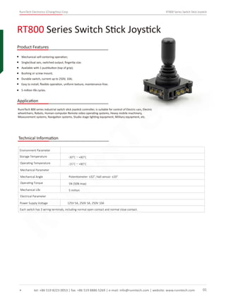 RunnTech Electronics (Changzhou) Corp. RT800 Series Switch Stick Joystick
Mechanical self-centering operation;
RunnTech 800 series industrial switch stick joystick controller, is suitable for control of Electric cars, Electric
wheelchairs, Robots, Human-computer Remote video operating systems, Heavy mobile machinery,
Measurement systems, Navigation systems, Studio stage lighting equipment, Military equipment, etc.
Single/dual axis, switched output, ﬁngertip size;
Available with 1 pushbutton (top of grip);
Bushing or screw mount;
Durable switch, current up to 250V, 10A;
RT800 Series Switch Stick Joystick
tel: +86 519 8223 0053 | fax: +86 519 8886 5269 | e-mail: info@runntech.com | website: www.runntech.com 01
Product Features
Application
Easy to install, ﬂexible operation, uniform texture, maintenance-free;
5 million life cycles.
Technical Information
Storage Temperature
Environment Parameter
Operating Temperature
-30°C～+80°C
-25°C～+80°C
Mechanical Parameter
Mechanical Angle
Operating Torque
Mechanical Life
5N (50N max)
5 million
Potentiometer: ±32°, Hall sensor: ±20°
Electrical Parameter
Power Supply Voltage 125V 5A, 250V 3A, 250V 10A
Each switch has 3 wiring terminals, including normal open contact and normal close contact.
RunnTech
 