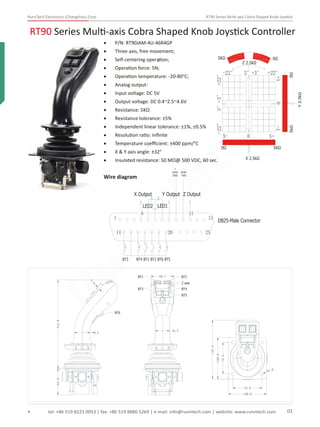 RunnTech Electronics (Changzhou) Corp. RT90 Series Multi-axis Cobra Shaped Knob Joystick
RT90 Series Multi-axis Cobra Shaped Knob Joystick Controller
tel: +86 519 8223 0053 | fax: +86 519 8886 5269 | e-mail: info@runntech.com | website: www.runntech.com 01
• P/N: RT90JAM-4U-46R4GP
• Three axis, free movement;-
• Self-centering operation;;
• Operation force: 5N;
• Operation temperature: -20-80°C;
• Analog output:
• Input voltage: DC 5V
• Output voltage: DC 0.4~2.5~4.6V
• Resistance: 5KΩ
• Resistance tolerance: ±5%
• Independent linear tolerance: ±1%, ±0.5%
• Resolution ratio: inﬁnite
• Temperature coeﬃcient: ±400 ppm/°C
• X & Y axis angle: ±32°
• Insulated resistance: 50 MΩ@ 500 VDC, 60 sec.
Wire diagram
+22°-22°
0Ω
3°+3°
X 2.5kΩ
5KΩ
5kΩ
Y2.5kΩ
0Ω
Z 2.5kΩ
0Ω5KΩ
+22°-22°3°+3°
Y+Y-0
X+X- 0
DB25-Male Connector
1 13
14 25
4 11
X Output Y Output Z Output
LED2 LED1
BT5BT6BT2BT1BT4BT3
20
+
series
150Ω
-
series
150Ω
60.1
36.9
BT2BT1
BT4BT3
BT5
Z axis
64.0212.8
40.6
7.8
BT6
76.0
76.0
100.0
100.0
141.6
?7.0
RunnTech
 