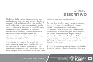 UNIVERSIDADE LUTERANA DO BRASIL
CAMPUS CARAZINHO
CURSO DE DESIGN
MANUAL PADRÃO CURSO DESIGN 15
MEMORIAL
DESCRITIVO
O objetivo da Runny não é apenas vender seus
produtos esportivos, mas quer também, lhe dar a
sensação de liberdade e confiança ao usá-los. O
publico alvo é de adolescentes e adultos, sendo
assim, a identidade da marca foi concebida com
base em conceitos que tratam os produtos
esportivos com inovação, conforto e qualidade,
atendendo sempre as necessidades dos
consumidores, buscando também inovar sempre,
através da tecnologia e design.
A construção da marca se deu através do
processo criativo onde foram reunidas imagens
relacionadas aos produtos esportivos e o que
deveria ser representado aos conceitos da marca.
Essas imagens foram analisadas e com base nisso
iniciou-se a geração de alternativas.
O nome Run, significa correr, ou seja, movimento,
e o ny, foi apenas um complemento. Para o
símbolo, pra representar “movimento”,
foi escolhido asas de anjos, mas que estivesse
representado se deslocando, por isso o desenho
em curvas, arredondadas e longas, como se
estivesse “voando” ou em “velocidade”. Por ser
liberdade a essência da marca, a identidade visual
da Runny, tenta demonstrar isso também no
desenho e nas cores.
A marca é mista, assim para a identidade visual da
Runny, foi definida a família tipográfica Arial, em
 
