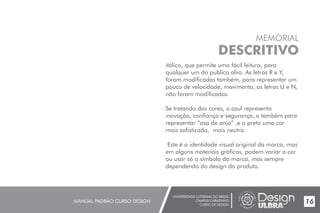 UNIVERSIDADE LUTERANA DO BRASIL
CAMPUS CARAZINHO
CURSO DE DESIGN
MANUAL PADRÃO CURSO DESIGN 17
MEMORIAL
DESCRITIVO
itálico, que permite uma fácil leitura, para
qualquer um do publico alvo. As letras R e Y,
foram modificadas também, para representar um
pouco de velocidade, movimento, as letras U e N,
não foram modificadas.
Se tratando das cores, o azul representa
inovação, confiança e segurança, e também para
representar “asa de anjo” ,e o preto uma cor
mais sofisticada, mais neutra.
Este é a identidade visual original da marca, mas
em alguns materiais gráficos, podem variar a cor
ou usar só o símbolo da marca, mas sempre
dependendo do design do produto.
16
 