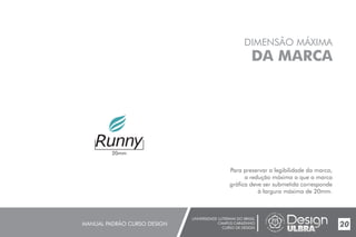 UNIVERSIDADE LUTERANA DO BRASIL
CAMPUS CARAZINHO
CURSO DE DESIGN
MANUAL PADRÃO CURSO DESIGN 20
DIMENSÃO MÁXIMA
DA MARCA
Para preservar a legibilidade da marca,
a redução máxima a que a marca
gráfica deve ser submetida corresponde
à largura máxima de 20mm.
20mm
 