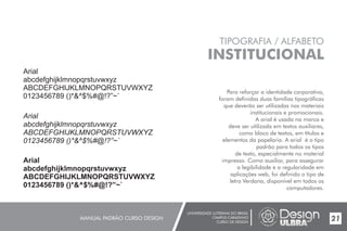 UNIVERSIDADE LUTERANA DO BRASIL
CAMPUS CARAZINHO
CURSO DE DESIGN
MANUAL PADRÃO CURSO DESIGN 21
TIPOGRAFIA / ALFABETO
INSTITUCIONAL
Para reforçar a identidade corporativa,
foram definidas duas famílias tipográficas
que deverão ser utilizadas nos materiais
institucionais e promocionais.
A arial é usada na marca e
deve ser utilizada em textos auxiliares,
como bloco de textos, em títulos e
elementos da papelaria. A arial é o tipo
padrão para todos os tipos
de texto, especialmente no material
impresso. Como auxiliar, para assegurar
a legibilidade e a regularidade em
aplicações web, foi definido o tipo de
letra Verdana, disponível em todos os
computadores.
Arial
abcdefghijklmnopqrstuvwxyz
ABCDEFGHIJKLMNOPQRSTUVWXYZ
0123456789 ()*&^$%#@!?”~`
Arial
abcdefghijklmnopqrstuvwxyz
ABCDEFGHIJKLMNOPQRSTUVWXYZ
0123456789 ()*&^$%#@!?”~`
Arial
abcdefghijklmnopqrstuvwxyz
ABCDEFGHIJKLMNOPQRSTUVWXYZ
0123456789 ()*&^$%#@!?”~`
 