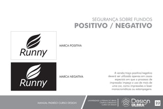 UNIVERSIDADE LUTERANA DO BRASIL
CAMPUS CARAZINHO
CURSO DE DESIGN
MANUAL PADRÃO CURSO DESIGN 23
SEGURANÇA SOBRE FUNDOS
POSITIVO / NEGATIVO
A versão traço positivo/negativo
deverá ser utilizada apenas em casos
especiais em que o processo de
impressão impeça o uso de mais de
uma cor, como impressões a laser
monocromáticas ou estampagens.
MARCA POSITIVA
MARCA NEGATIVA
 