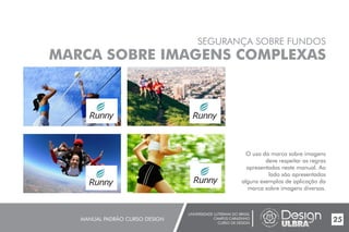 UNIVERSIDADE LUTERANA DO BRASIL
CAMPUS CARAZINHO
CURSO DE DESIGN
MANUAL PADRÃO CURSO DESIGN 25
SEGURANÇA SOBRE FUNDOS
MARCA SOBRE IMAGENS COMPLEXAS
O uso da marca sobre imagens
deve respeitar as regras
apresentadas neste manual. Ao
lado são apresentados
alguns exemplos de aplicação da
marca sobre imagens diversas.
 