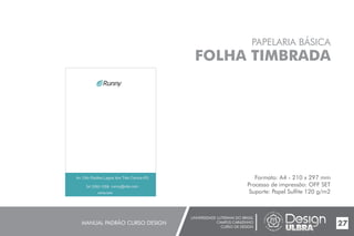 UNIVERSIDADE LUTERANA DO BRASIL
CAMPUS CARAZINHO
CURSO DE DESIGN
MANUAL PADRÃO CURSO DESIGN 27
PAPELARIA BÁSICA
FOLHA TIMBRADA
Formato: A4 - 210 x 297 mm
Processo de impressão: OFF SET
Suporte: Papel Sulfite 120 g/m2runny.com
54 3392-1058 runny@site.com
Av. Otto Radtke,Lagoa dos Três Cantos-RS
 