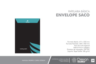 UNIVERSIDADE LUTERANA DO BRASIL
CAMPUS CARAZINHO
CURSO DE DESIGN
MANUAL PADRÃO CURSO DESIGN 29
PAPELARIA BÁSICA
ENVELOPE SACO
Formato Aberto: 411 x 535 mm
Formato Fechado: 360 x 260 mm
Faca de corte especial
dobra/vinco e colagem
Processo de impressão: OFF SET
Suporte: Papel Sulfite 180 g/m2
runny.com
 