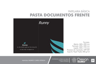 UNIVERSIDADE LUTERANA DO BRASIL
CAMPUS CARAZINHO
CURSO DE DESIGN
MANUAL PADRÃO CURSO DESIGN 31
PAPELARIA BÁSICA
PASTA DOCUMENTOS FRENTE
Formato:
Aberto: 460 x 320 mm
Fechado: 230 x 320 mm
Lapela: 220 x 115 mm
Processo de impressão: OFF SET
Suporte: Papel Triplex 300 g/m2
54 3392-1058 runny@site.com
Av. Otto Radtke,Lagoa dos Três Cantos-RS
 