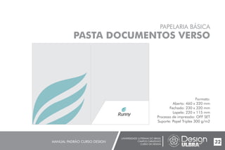 UNIVERSIDADE LUTERANA DO BRASIL
CAMPUS CARAZINHO
CURSO DE DESIGN
MANUAL PADRÃO CURSO DESIGN 32
PAPELARIA BÁSICA
PASTA DOCUMENTOS VERSO
Formato:
Aberto: 460 x 320 mm
Fechado: 230 x 320 mm
Lapela: 220 x 115 mm
Processo de impressão: OFF SET
Suporte: Papel Triplex 300 g/m2
 
