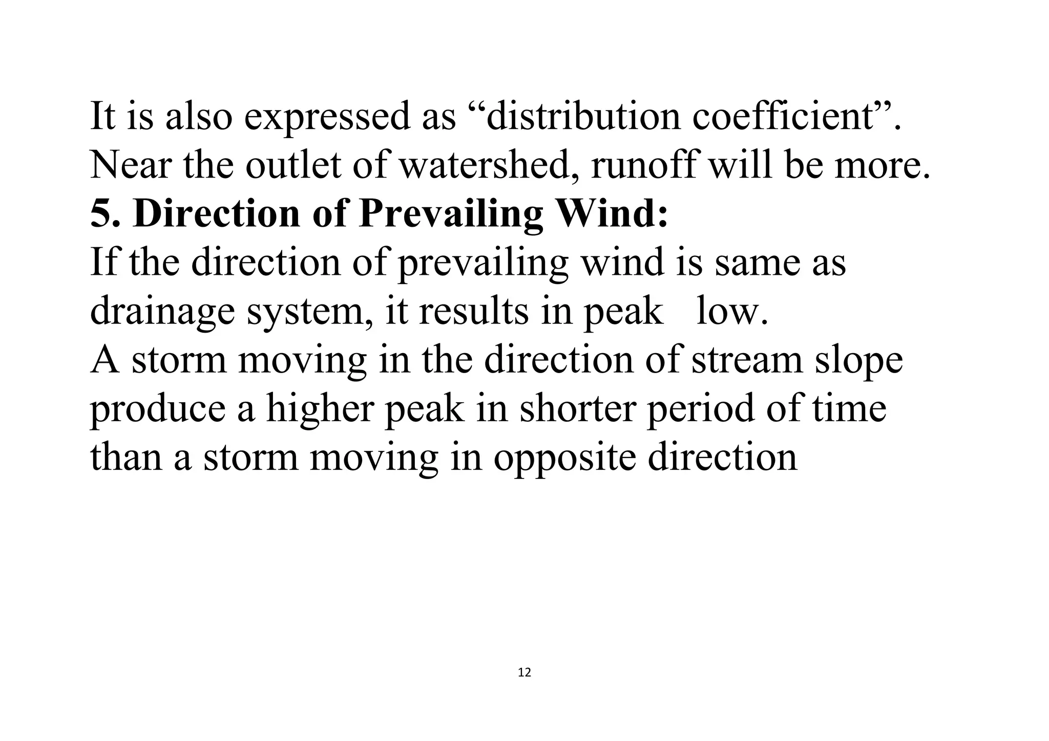 12
It is also expressed as “distribution coefficient”.
Near the outlet of watershed, runoff will be more.
5. Direction of Prevailing Wind:
If the direction of prevailing wind is same as
drainage system, it results in peak low.
A storm moving in the direction of stream slope
produce a higher peak in shorter period of time
than a storm moving in opposite direction
 