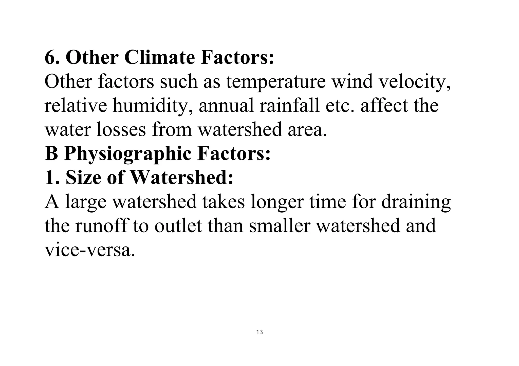 13
6. Other Climate Factors:
Other factors such as temperature wind velocity,
relative humidity, annual rainfall etc. affect the
water losses from watershed area.
B Physiographic Factors:
1. Size of Watershed:
A large watershed takes longer time for draining
the runoff to outlet than smaller watershed and
vice-versa.
 