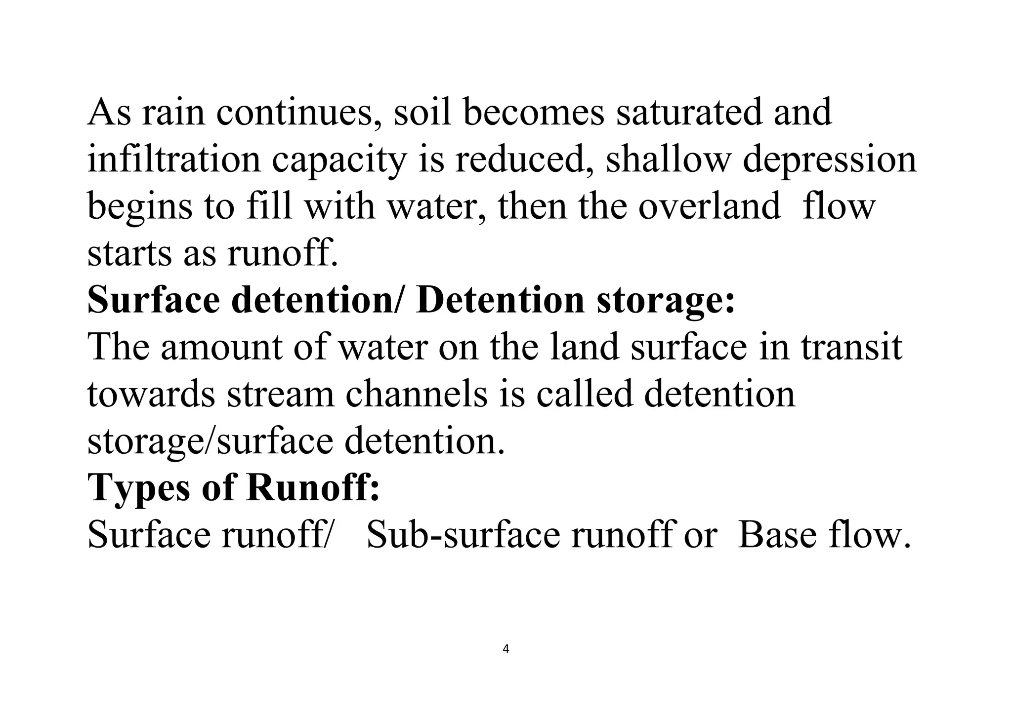 4
As rain continues, soil becomes saturated and
infiltration capacity is reduced, shallow depression
begins to fill with water, then the overland flow
starts as runoff.
Surface detention/ Detention storage:
The amount of water on the land surface in transit
towards stream channels is called detention
storage/surface detention.
Types of Runoff:
Surface runoff/ Sub-surface runoff or Base flow.
 