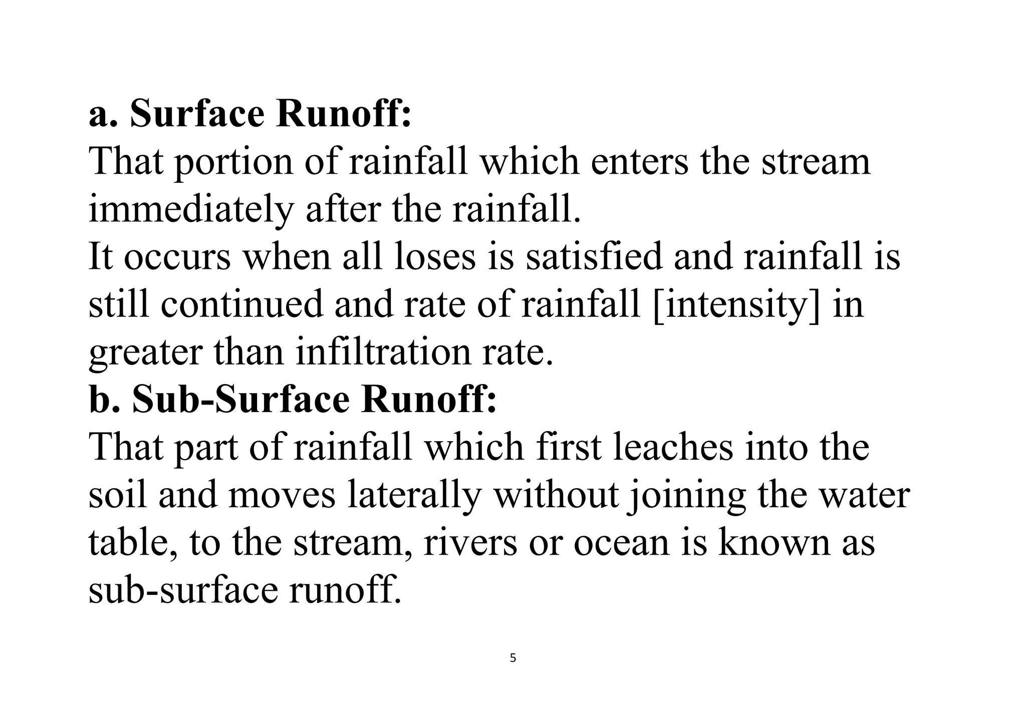 5
a. Surface Runoff:
That portion of rainfall which enters the stream
immediately after the rainfall.
It occurs when all loses is satisfied and rainfall is
still continued and rate of rainfall [intensity] in
greater than infiltration rate.
b. Sub-Surface Runoff:
That part of rainfall which first leaches into the
soil and moves laterally without joining the water
table, to the stream, rivers or ocean is known as
sub-surface runoff.
 