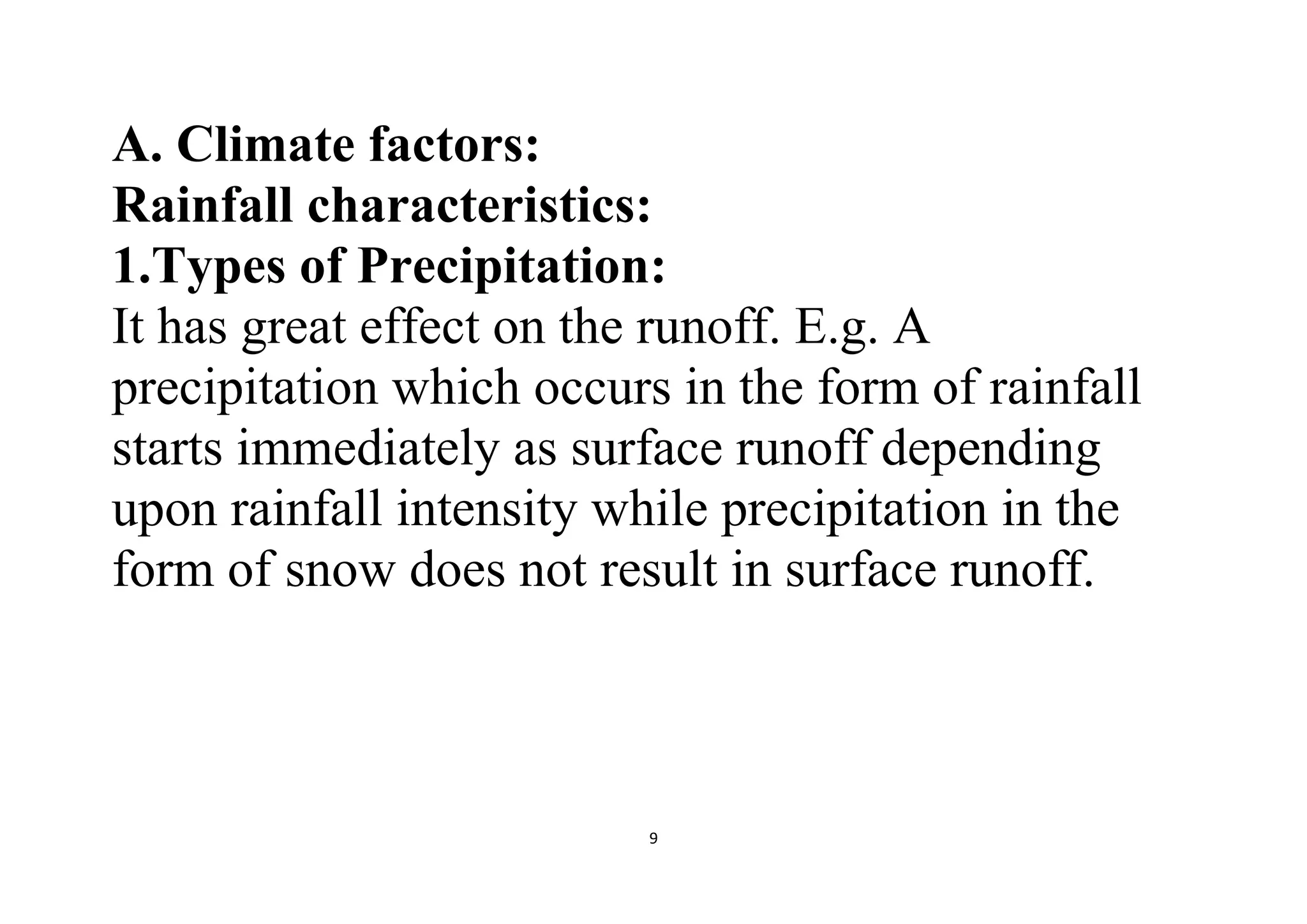 9
A. Climate factors:
Rainfall characteristics:
1.Types of Precipitation:
It has great effect on the runoff. E.g. A
precipitation which occurs in the form of rainfall
starts immediately as surface runoff depending
upon rainfall intensity while precipitation in the
form of snow does not result in surface runoff.
 