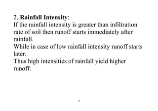 10
2. Rainfall Intensity:
If the rainfall intensity is greater than infiltration
rate of soil then runoff starts immediately after
rainfall.
While in case of low rainfall intensity runoff starts
later.
Thus high intensities of rainfall yield higher
runoff.
 