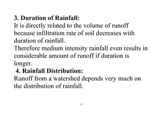 11
3. Duration of Rainfall:
It is directly related to the volume of runoff
because infiltration rate of soil decreases with
duration of rainfall.
Therefore medium intensity rainfall even results in
considerable amount of runoff if duration is
longer.
4. Rainfall Distribution:
Runoff from a watershed depends very much on
the distribution of rainfall.
 
