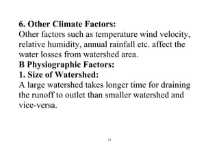 13
6. Other Climate Factors:
Other factors such as temperature wind velocity,
relative humidity, annual rainfall etc. affect the
water losses from watershed area.
B Physiographic Factors:
1. Size of Watershed:
A large watershed takes longer time for draining
the runoff to outlet than smaller watershed and
vice-versa.
 