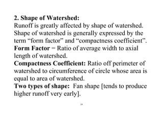 14
2. Shape of Watershed:
Runoff is greatly affected by shape of watershed.
Shape of watershed is generally expressed by the
term “form factor” and “compactness coefficient”.
Form Factor = Ratio of average width to axial
length of watershed.
Compactness Coefficient: Ratio off perimeter of
watershed to circumference of circle whose area is
equal to area of watershed.
Two types of shape: Fan shape [tends to produce
higher runoff very early].
 