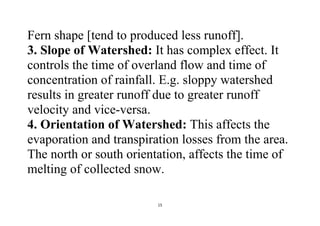 15
Fern shape [tend to produced less runoff].
3. Slope of Watershed: It has complex effect. It
controls the time of overland flow and time of
concentration of rainfall. E.g. sloppy watershed
results in greater runoff due to greater runoff
velocity and vice-versa.
4. Orientation of Watershed: This affects the
evaporation and transpiration losses from the area.
The north or south orientation, affects the time of
melting of collected snow.
 