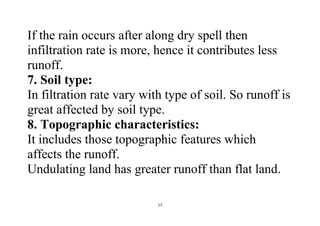 17
If the rain occurs after along dry spell then
infiltration rate is more, hence it contributes less
runoff.
7. Soil type:
In filtration rate vary with type of soil. So runoff is
great affected by soil type.
8. Topographic characteristics:
It includes those topographic features which
affects the runoff.
Undulating land has greater runoff than flat land.
 