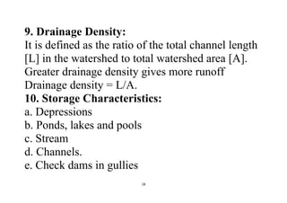 18
9. Drainage Density:
It is defined as the ratio of the total channel length
[L] in the watershed to total watershed area [A].
Greater drainage density gives more runoff
Drainage density = L/A.
10. Storage Characteristics:
a. Depressions
b. Ponds, lakes and pools
c. Stream
d. Channels.
e. Check dams in gullies
 