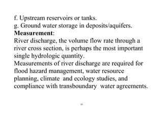 19
f. Upstream reservoirs or tanks.
g. Ground water storage in deposits/aquifers.
Measurement:
River discharge, the volume flow rate through a
river cross section, is perhaps the most important
single hydrologic quantity.
Measurements of river discharge are required for
flood hazard management, water resource
planning, climate and ecology studies, and
compliance with transboundary water agreements.
 